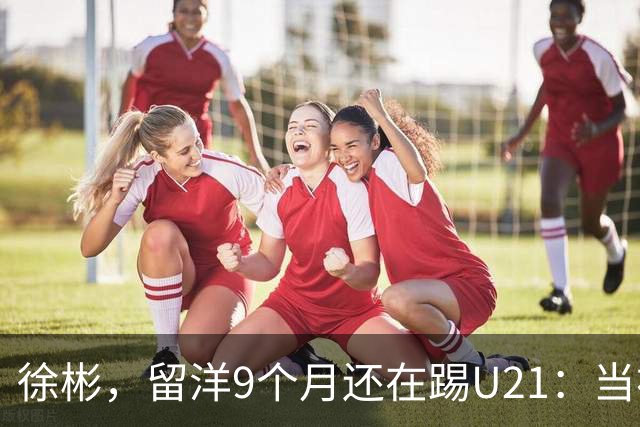 徐彬，留洋9个月还在踢U21：当初离开中超，真的走对了吗？
