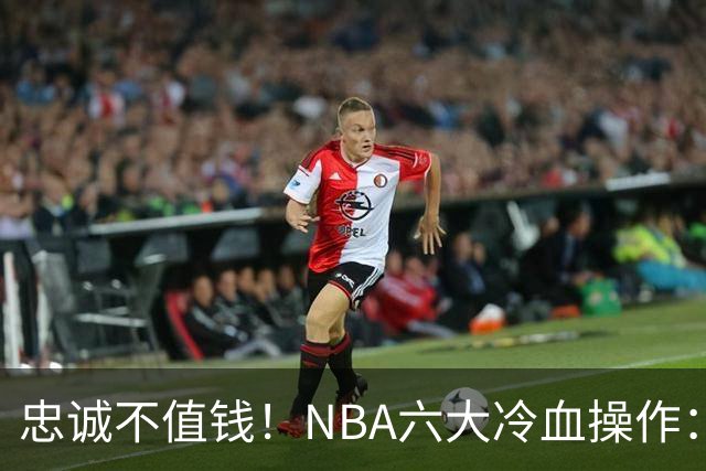 忠诚不值钱！NBA六大冷血操作：绿军两次上榜，韦德降薪反遭羞辱