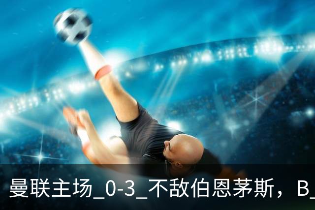 曼联主场 0‑3 不敌伯恩茅斯，B 费全程替补没有获得出场机会