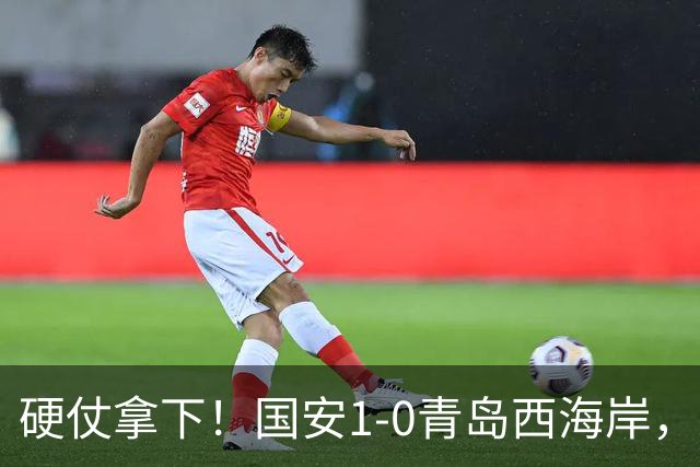 硬仗拿下！国安1-0青岛西海岸，张玉宁角球头槌打破僵局