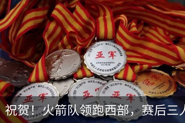祝贺！火箭队领跑西部，赛后三人被大赞特赞，冲出西部夺冠不是梦