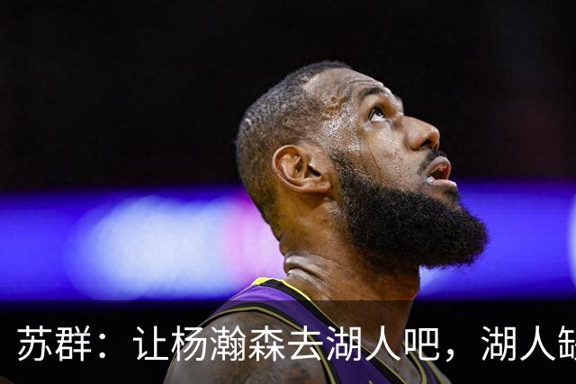 苏群：让杨瀚森去湖人吧，湖人缺中锋&瀚森没机会