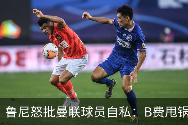 鲁尼怒批曼联球员自私：B费甩锅暴露责任感缺失