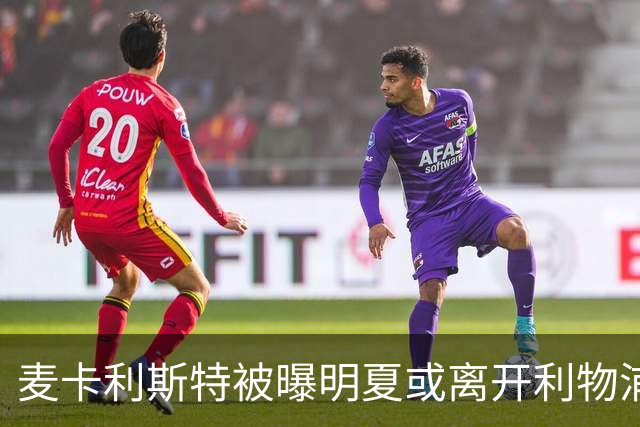 麦卡利斯特被曝明夏或离开利物浦，经纪人已向多家俱乐部推销