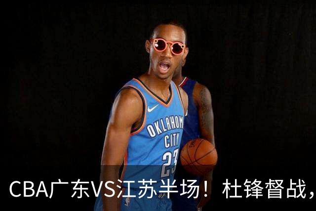 CBA广东VS江苏半场！杜锋督战，徐杰被弃用，焦泊乔太软，亚帅破防！